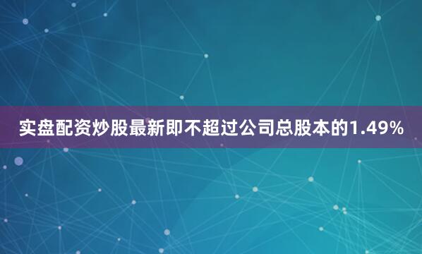 实盘配资炒股最新即不超过公司总股本的1.49%