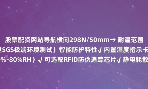 股票配资网站导航横向298N/50mm→ 耐温范围：-50℃至180℃（通过SGS极端环境测试）智能防护特性√ 内置湿度指示卡（变色预警范围30%-80%RH）√ 可选配RFID防伪追踪芯片√ 静电耗散型（表面电阻10^6-10^9Ω）满足电子元件包装需求二、行业定制化解决方案精密仪器包装• 某光刻机零部件供应商采用后运输破损率归零• 定制开发无尘室专用版本（颗粒物释放量&lt;0.1μg