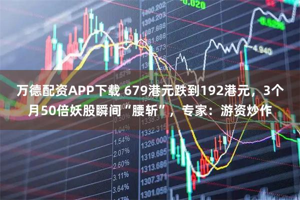 万德配资APP下载 679港元跌到192港元，3个月50倍妖股瞬间“腰斩”，专家：游资炒作