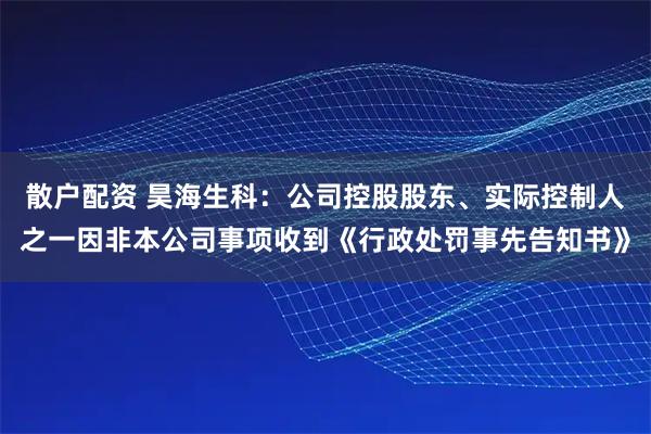 散户配资 昊海生科：公司控股股东、实际控制人之一因非本公司事项收到《行政处罚事先告知书》