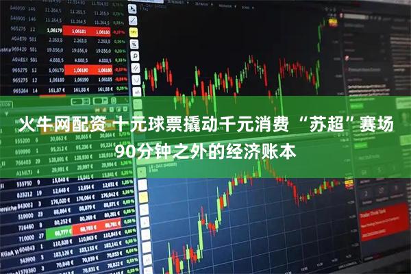 火牛网配资 十元球票撬动千元消费 “苏超”赛场90分钟之外的经济账本