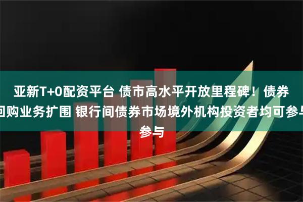 亚新T+0配资平台 债市高水平开放里程碑！债券回购业务扩围 银行间债券市场境外机构投资者均可参与
