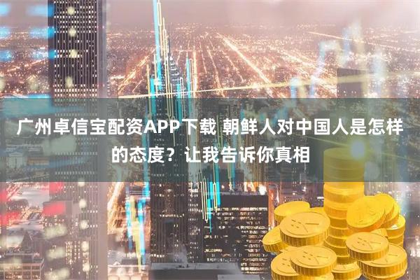 广州卓信宝配资APP下载 朝鲜人对中国人是怎样的态度？让我告诉你真相