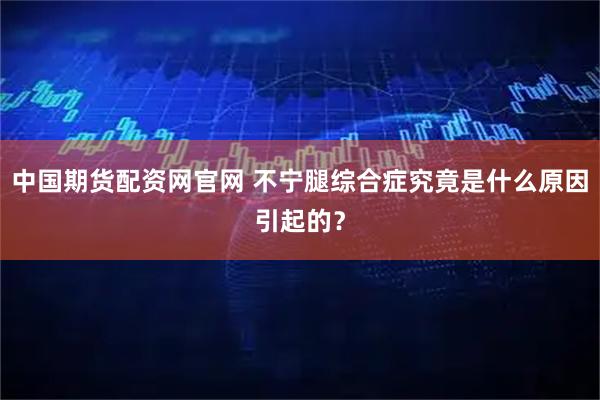 中国期货配资网官网 不宁腿综合症究竟是什么原因引起的?