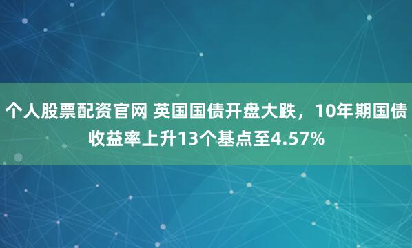 个人股票配资官网 英国国债开盘大跌，10年期国债收益率上升13个基点至4.57%