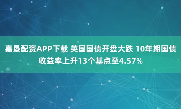 嘉垦配资APP下载 英国国债开盘大跌 10年期国债收益率上升13个基点至4.57%