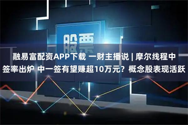 融易富配资APP下载 一财主播说 | 摩尔线程中签率出炉 中一签有望赚超10万元？概念股表现活跃
