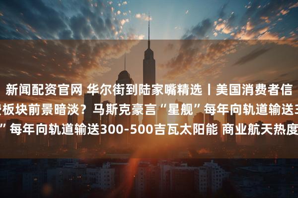 新闻配资官网 华尔街到陆家嘴精选丨美国消费者信心跌至历史低位 消费板块前景暗淡？马斯克豪言“星舰”每年向轨道输送300-500吉瓦太阳能 商业航天热度不减
