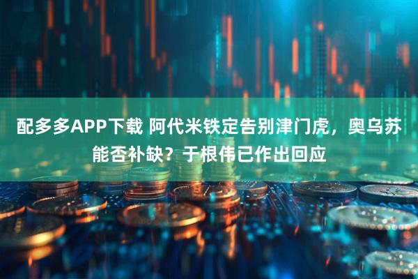 配多多APP下载 阿代米铁定告别津门虎，奥乌苏能否补缺？于根伟已作出回应