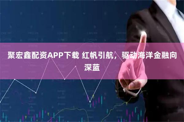 聚宏鑫配资APP下载 红帆引航，驱动海洋金融向深蓝