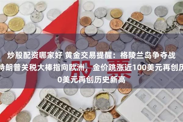炒股配资哪家好 黄金交易提醒：格陵兰岛争夺战升级！特朗普关税大棒指向欧洲，金价跳涨近100美元再创历史新高