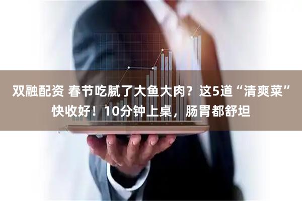 双融配资 春节吃腻了大鱼大肉？这5道“清爽菜”快收好！10分钟上桌，肠胃都舒坦