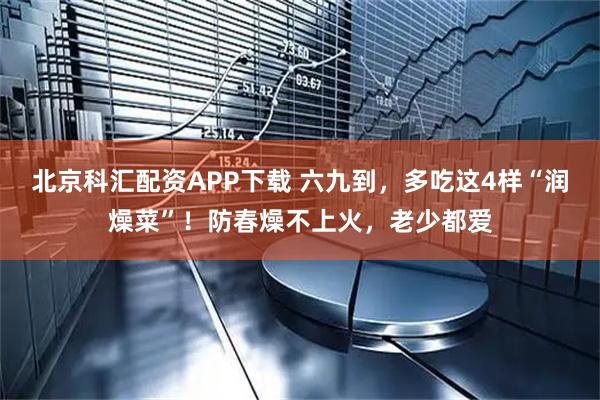 北京科汇配资APP下载 六九到，多吃这4样“润燥菜”！防春燥不上火，老少都爱