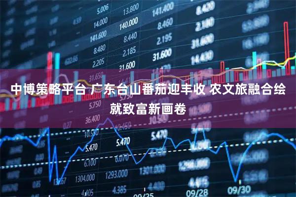 中博策略平台 广东台山番茄迎丰收 农文旅融合绘就致富新画卷