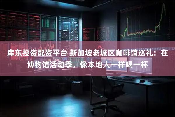 库东投资配资平台 新加坡老城区咖啡馆巡礼：在博物馆活动季，像本地人一样喝一杯