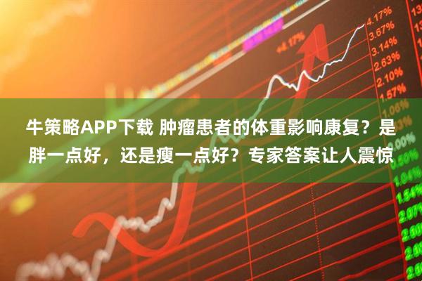 牛策略APP下载 肿瘤患者的体重影响康复？是胖一点好，还是瘦一点好？专家答案让人震惊