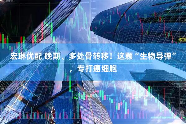 宏琳优配 晚期、多处骨转移！这颗“生物导弹”，专打癌细胞