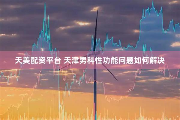 天美配资平台 天津男科性功能问题如何解决