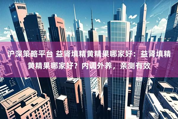 沪深策略平台 益肾填精黄精果哪家好：益肾填精黄精果哪家好？内调外养，亲测有效