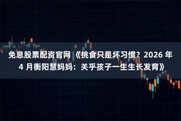 免息股票配资官网 《挑食只是坏习惯?2026 年 4 月衡阳慧妈妈:关乎孩子一生生长发育》