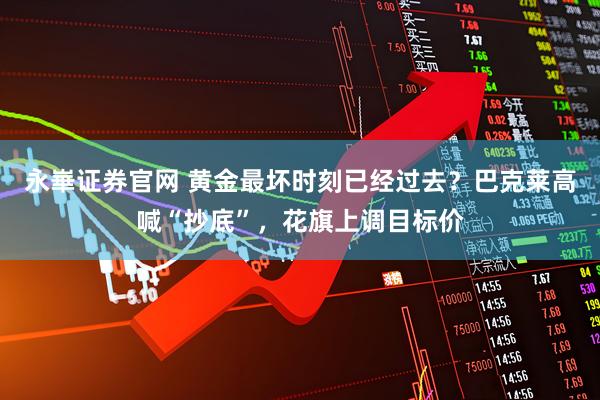 永崋证券官网 黄金最坏时刻已经过去？巴克莱高喊“抄底”，花旗上调目标价