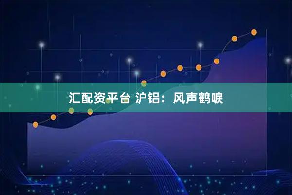 汇配资平台 沪铝：风声鹤唳