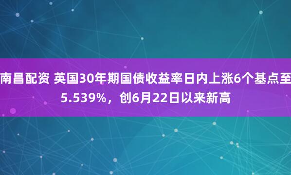 南昌配资 英国30年期国债收益率日内上涨6个基点至5.539%，创6月22日以来新高