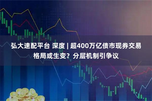 弘大速配平台 深度 | 超400万亿债市现券交易格局或生变？分层机制引争议