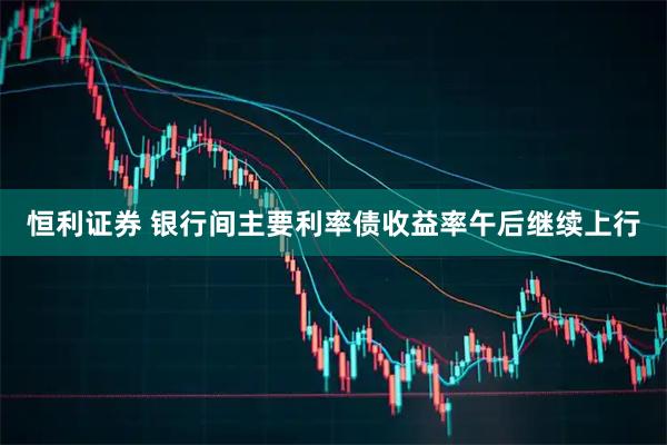 恒利证券 银行间主要利率债收益率午后继续上行